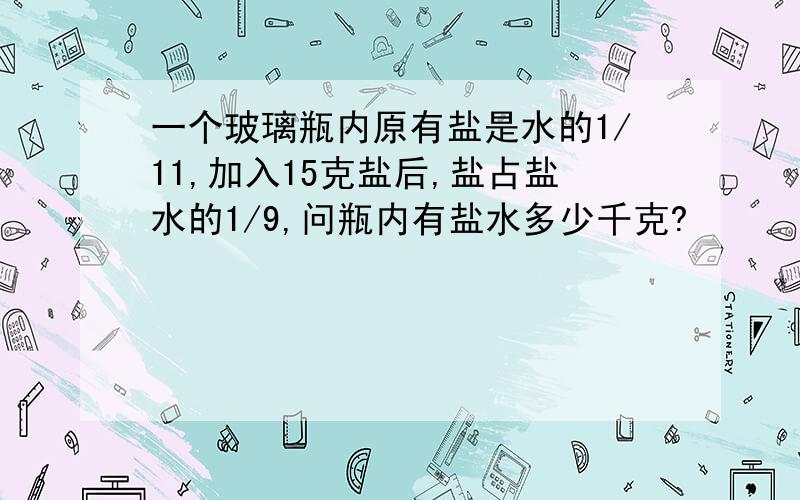 一个玻璃瓶内原有盐是水的1/11,加入15克盐后,盐占盐水的1/9,问瓶内有盐水多少千克?