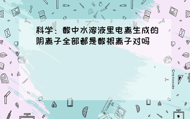 科学：酸中水溶液里电离生成的阴离子全部都是酸根离子对吗