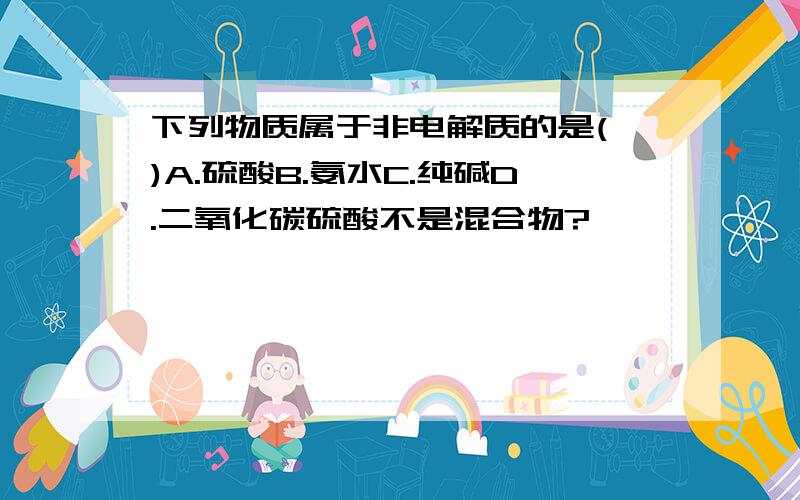 下列物质属于非电解质的是( )A.硫酸B.氨水C.纯碱D.二氧化碳硫酸不是混合物?