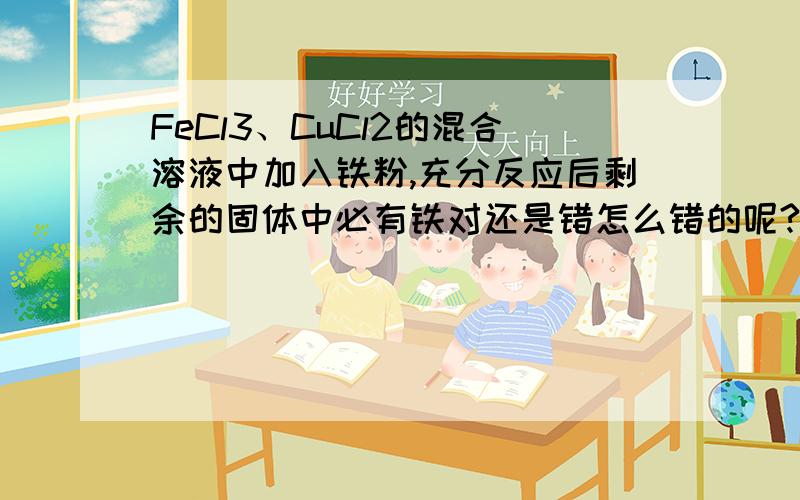 FeCl3、CuCl2的混合溶液中加入铁粉,充分反应后剩余的固体中必有铁对还是错怎么错的呢?铁粉不是先和FeCl3反应吗,反应完再和CuCl2反应啊,就算铁粉不足也应该是没有Cu啊.请帮我分析分析