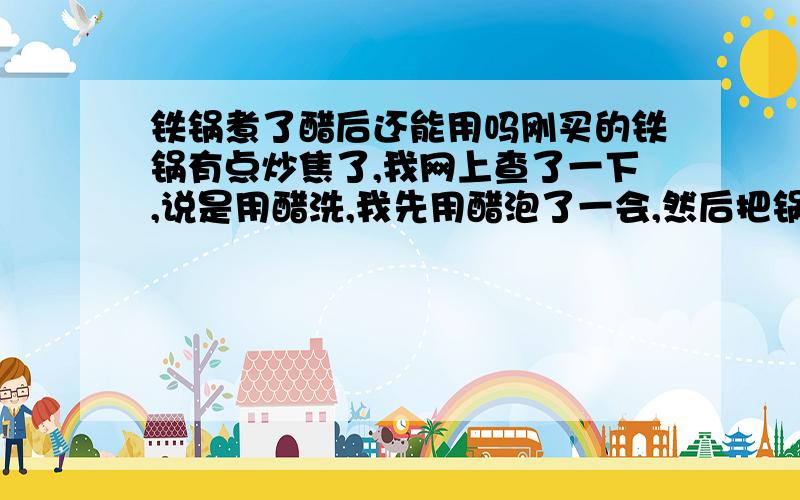 铁锅煮了醋后还能用吗刚买的铁锅有点炒焦了,我网上查了一下,说是用醋洗,我先用醋泡了一会,然后把锅放灶上加热,醋煮开了一会就变黄色了,然后醋煮过的底部那块颜色变深了,用抹布一擦又