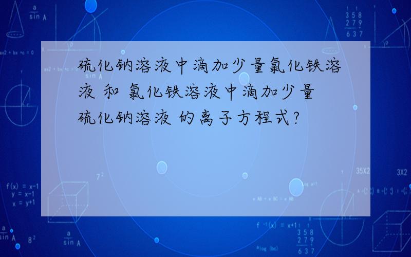 硫化钠溶液中滴加少量氯化铁溶液 和 氯化铁溶液中滴加少量硫化钠溶液 的离子方程式?