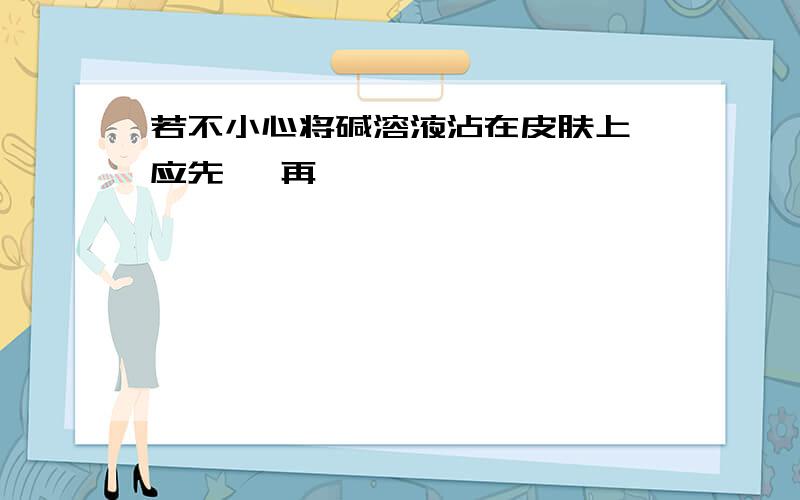 若不小心将碱溶液沾在皮肤上,应先 ,再