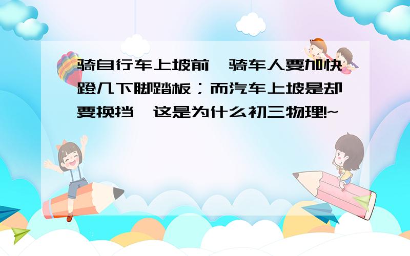 骑自行车上坡前,骑车人要加快蹬几下脚踏板；而汽车上坡是却要换挡,这是为什么初三物理!~