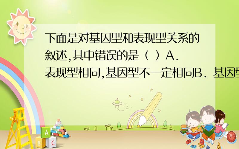 下面是对基因型和表现型关系的叙述,其中错误的是（ ）A．表现型相同,基因型不一定相同B．基因型相同,表现型一定相同C．在相同生活环境中,基因型相同,表现型一定相同D．在相同生活环境