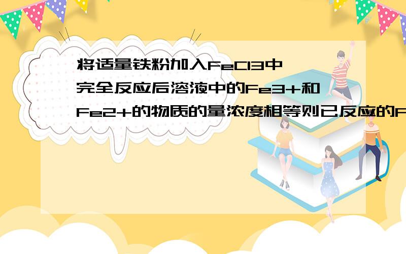 将适量铁粉加入FeCl3中,完全反应后溶液中的Fe3+和Fe2+的物质的量浓度相等则已反应的Fe3+和未反应的Fe3+的物质的量之比为?