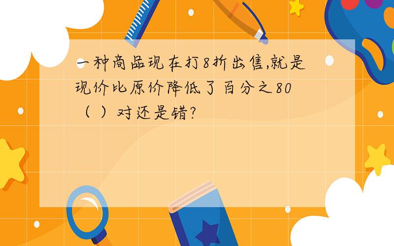 一种商品现在打8折出售,就是现价比原价降低了百分之80 （ ）对还是错?