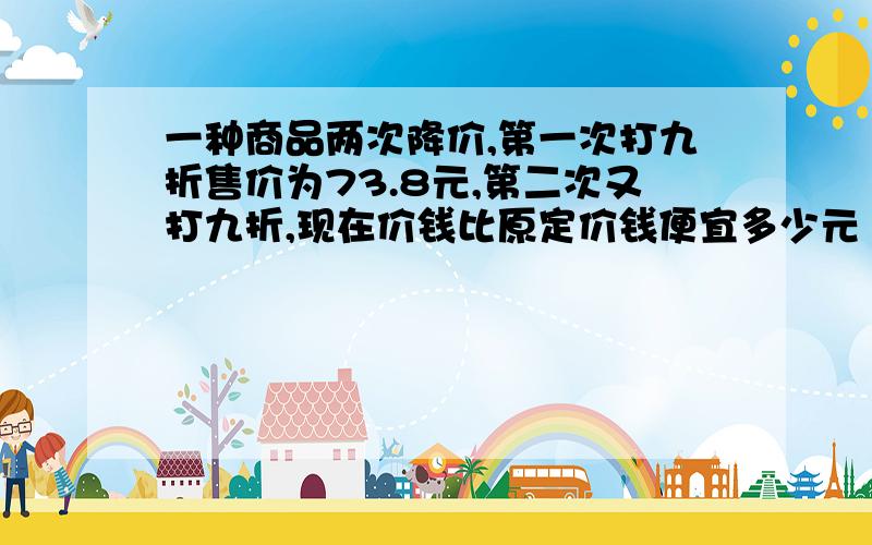 一种商品两次降价,第一次打九折售价为73.8元,第二次又打九折,现在价钱比原定价钱便宜多少元