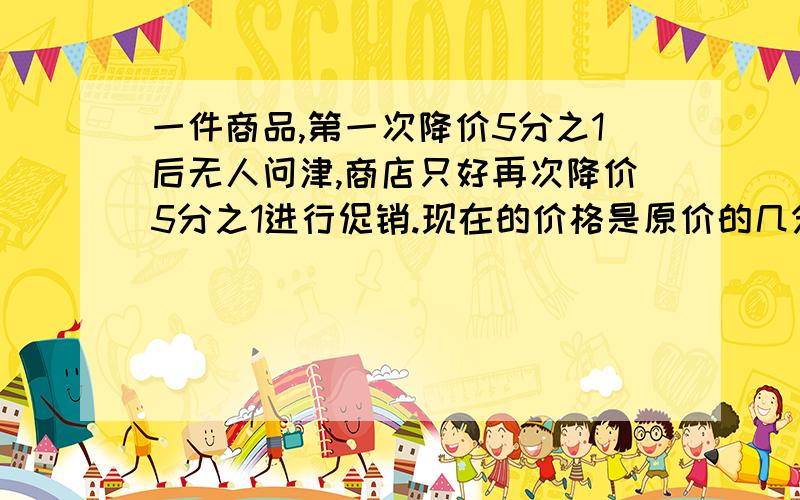 一件商品,第一次降价5分之1后无人问津,商店只好再次降价5分之1进行促销.现在的价格是原价的几分之几用分数乘法计算,不用方程