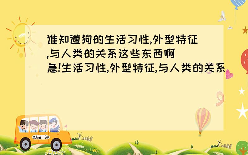 谁知道狗的生活习性,外型特征,与人类的关系这些东西啊  急!生活习性,外型特征,与人类的关系    越详细越好