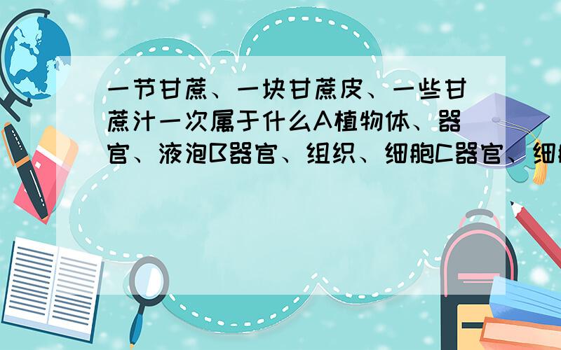 一节甘蔗、一块甘蔗皮、一些甘蔗汁一次属于什么A植物体、器官、液泡B器官、组织、细胞C器官、细胞、细胞液D植物体、组织、细胞质