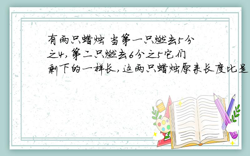 有两只蜡烛 当第一只燃去5分之4,第二只燃去6分之5它们剩下的一样长,这两只蜡烛原来长度比是多少