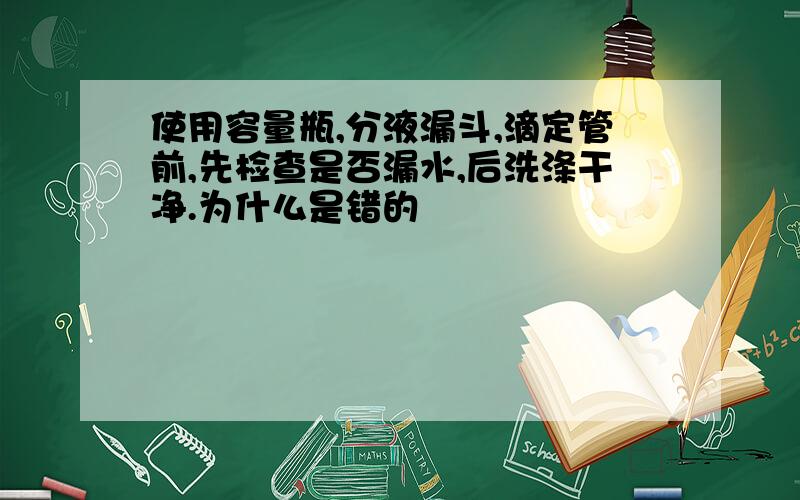 使用容量瓶,分液漏斗,滴定管前,先检查是否漏水,后洗涤干净.为什么是错的