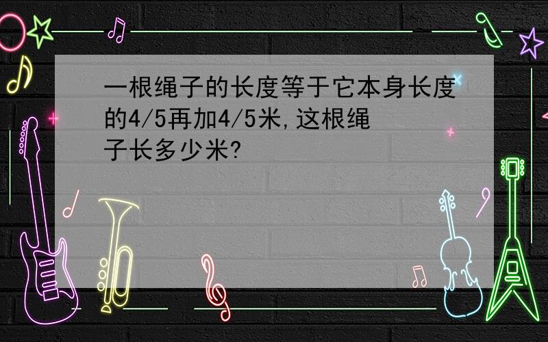 一根绳子的长度等于它本身长度的4/5再加4/5米,这根绳子长多少米?