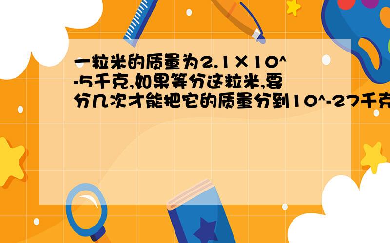 一粒米的质量为2.1×10^-5千克,如果等分这粒米,要分几次才能把它的质量分到10^-27千克一个碳原子的质量是1.993×10^-26千克,一个氧原子的质量是2.657×10^-26千克,一个二氧化碳分子的质量是7.307×10