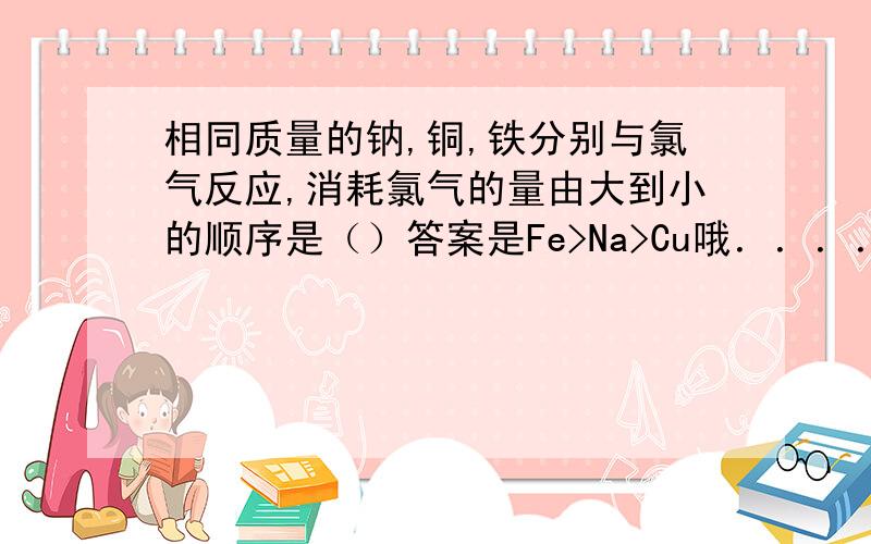 相同质量的钠,铜,铁分别与氯气反应,消耗氯气的量由大到小的顺序是（）答案是Fe>Na>Cu哦．．．．