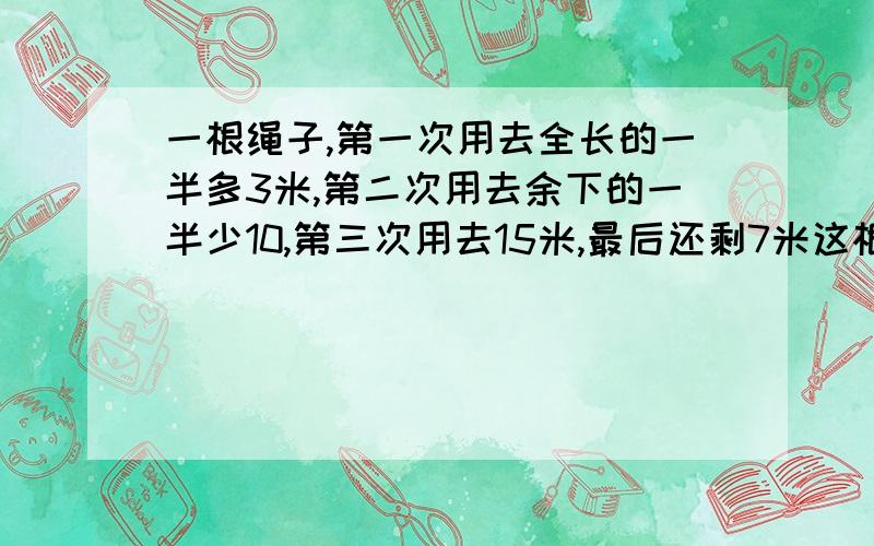 一根绳子,第一次用去全长的一半多3米,第二次用去余下的一半少10,第三次用去15米,最后还剩7米这根绳子原长多少米？