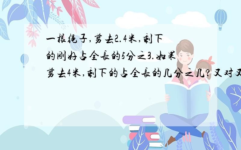 一根绳子,剪去2.4米,剩下的刚好占全长的5分之3.如果剪去4米,剩下的占全长的几分之几?又对又快的，我就选你的答案做标准答案。我说话算话。