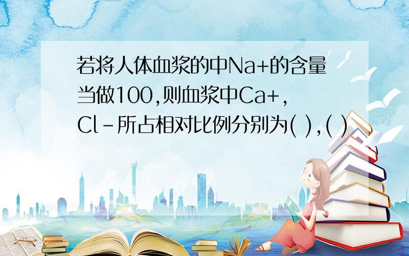 若将人体血浆的中Na+的含量当做100,则血浆中Ca+,Cl-所占相对比例分别为( ),( )