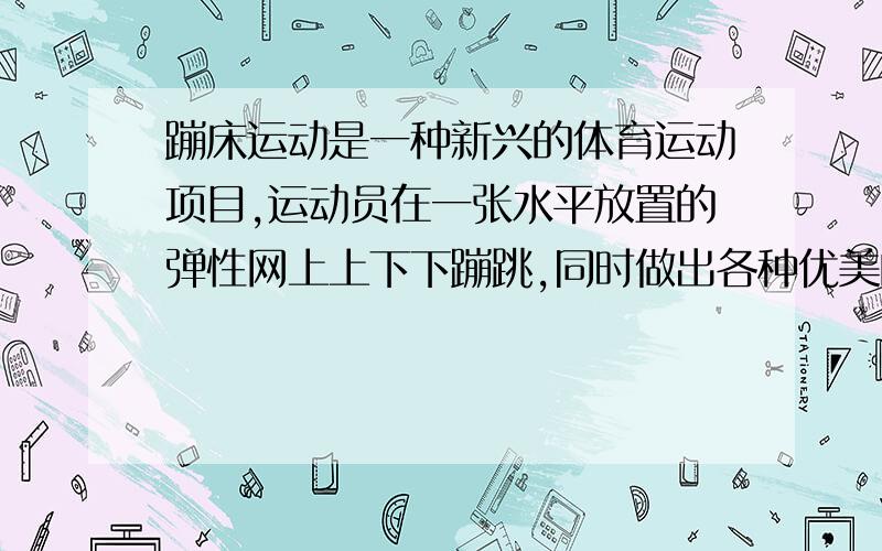 蹦床运动是一种新兴的体育运动项目,运动员在一张水平放置的弹性网上上下下蹦跳,同时做出各种优美的姿势.将运动员视为质量为50KG的质点,在竖直方向上蹦跳的周期为3秒,离弹簧网的最大高