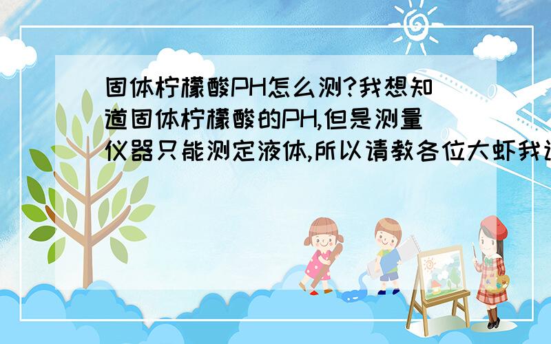 固体柠檬酸PH怎么测?我想知道固体柠檬酸的PH,但是测量仪器只能测定液体,所以请教各位大虾我该怎么办?如果佩成液体的话要多少倍?最好说明原因,可信度要高,a.哦知道了,以前没有考虑到固