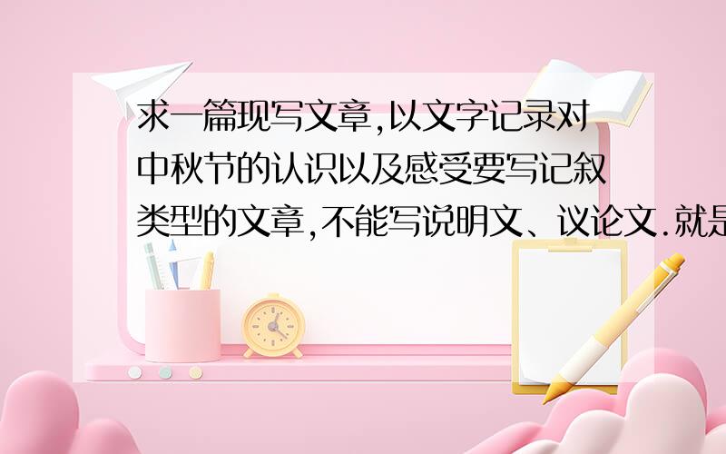 求一篇现写文章,以文字记录对中秋节的认识以及感受要写记叙类型的文章,不能写说明文、议论文.就是写自己亲身过中秋的事情然后最后从中感受到了节日的来源什么的,你明白的.不能复制!