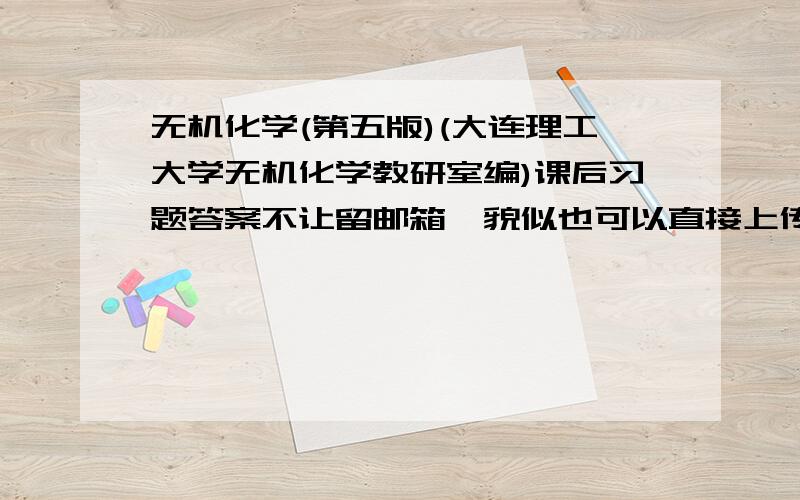 无机化学(第五版)(大连理工大学无机化学教研室编)课后习题答案不让留邮箱,貌似也可以直接上传,