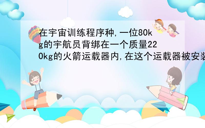 在宇宙训练程序种,一位80kg的宇航员背绑在一个质量220kg的火箭运载器内,在这个运载器被安装在一个无摩擦的长直轨道上,开动火箭发动机使之很快地加速运载器,在2s内它的速度由0变成100m/s,