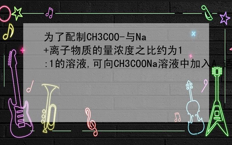 为了配制CH3COO-与Na+离子物质的量浓度之比约为1:1的溶液,可向CH3COONa溶液中加入A.适量盐酸   B.适量NaOH固体   C.适量NaCl固体   D.适量KOH固体