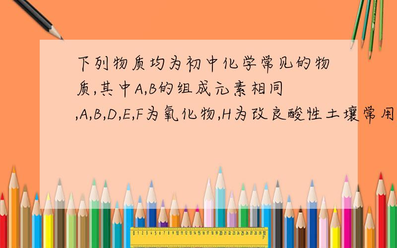 下列物质均为初中化学常见的物质,其中A,B的组成元素相同,A,B,D,E,F为氧化物,H为改良酸性土壤常用的物质,