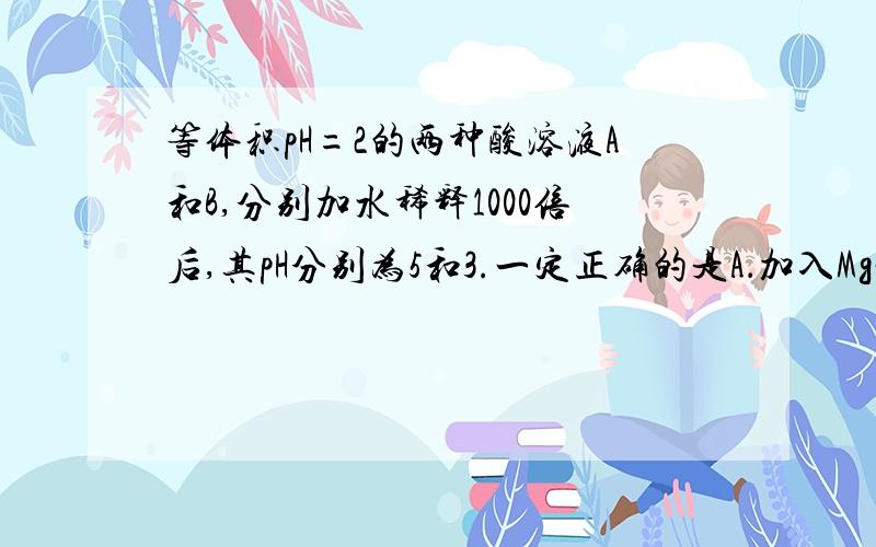 等体积pH=2的两种酸溶液A和B,分别加水稀释1000倍后,其pH分别为5和3.一定正确的是A．加入Mg粉,生成H2的体积：V(A)