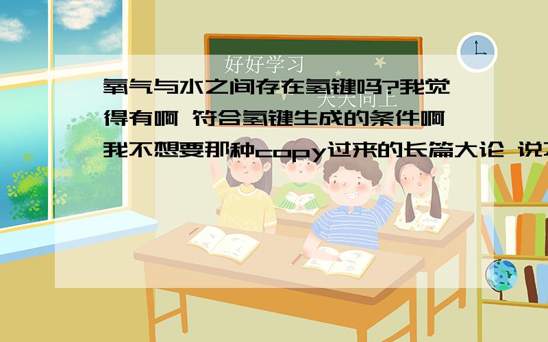 氧气与水之间存在氢键吗?我觉得有啊 符合氢键生成的条件啊我不想要那种copy过来的长篇大论 说不在点子上 其实也没什么用啊