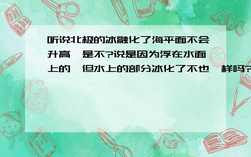 听说北极的冰融化了海平面不会升高,是不?说是因为浮在水面上的,但水上的部分冰化了不也一样吗?