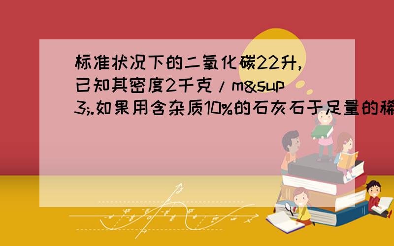 标准状况下的二氧化碳22升,已知其密度2千克/m³.如果用含杂质10%的石灰石于足量的稀盐酸反应制得,则需要石灰石多少克