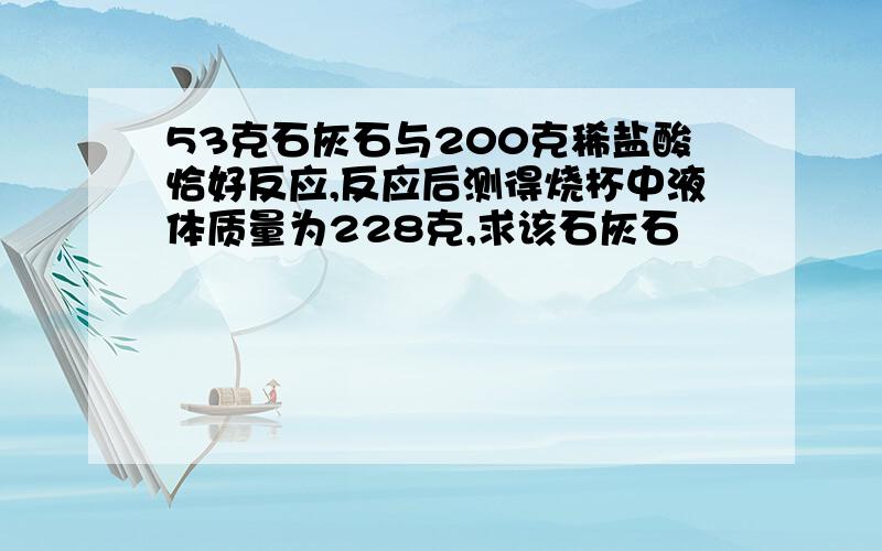 53克石灰石与200克稀盐酸恰好反应,反应后测得烧杯中液体质量为228克,求该石灰石