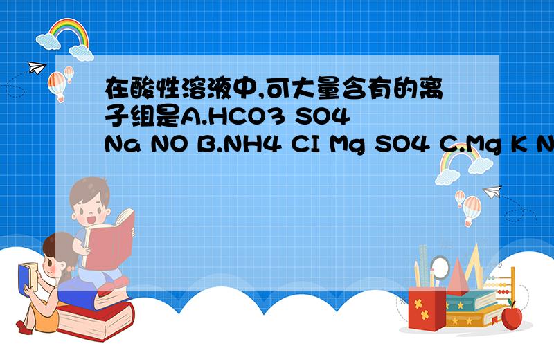 在酸性溶液中,可大量含有的离子组是A.HCO3 SO4 Na NO B.NH4 CI Mg SO4 C.Mg K NO CO3 D.AI CH3 COO CI Na