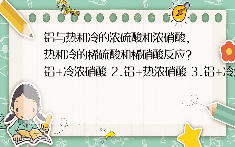 铝与热和冷的浓硫酸和浓硝酸,热和冷的稀硫酸和稀硝酸反应?铝+冷浓硝酸 2.铝+热浓硝酸 3.铝+冷浓硫酸 4.铝+热浓硫酸 5.铝+冷稀硝酸 6.铝+热稀硝酸 7.铝+冷稀硫酸 8.铝+热稀硝酸不需要写出具体