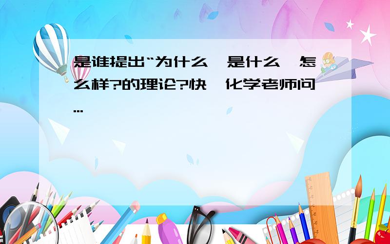 是谁提出“为什么,是什么,怎么样?的理论?快,化学老师问...