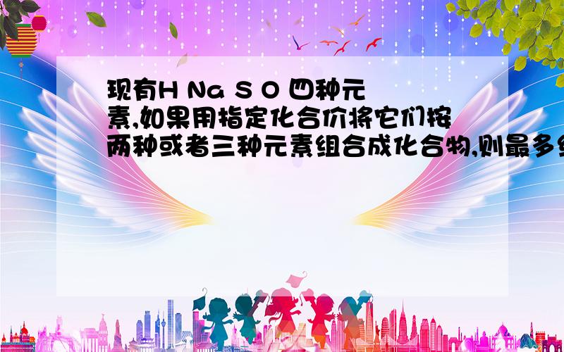 现有H Na S O 四种元素,如果用指定化合价将它们按两种或者三种元素组合成化合物,则最多组成化合物的种类是哪几种?