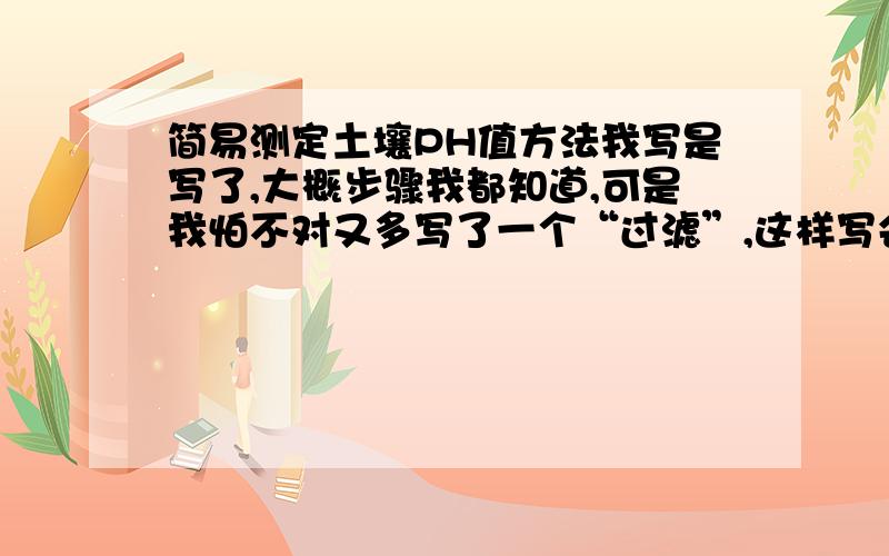 简易测定土壤PH值方法我写是写了,大概步骤我都知道,可是我怕不对又多写了一个“过滤”,这样写会扣分吗?.我写的是过滤,然后测土壤浸出液的PH值