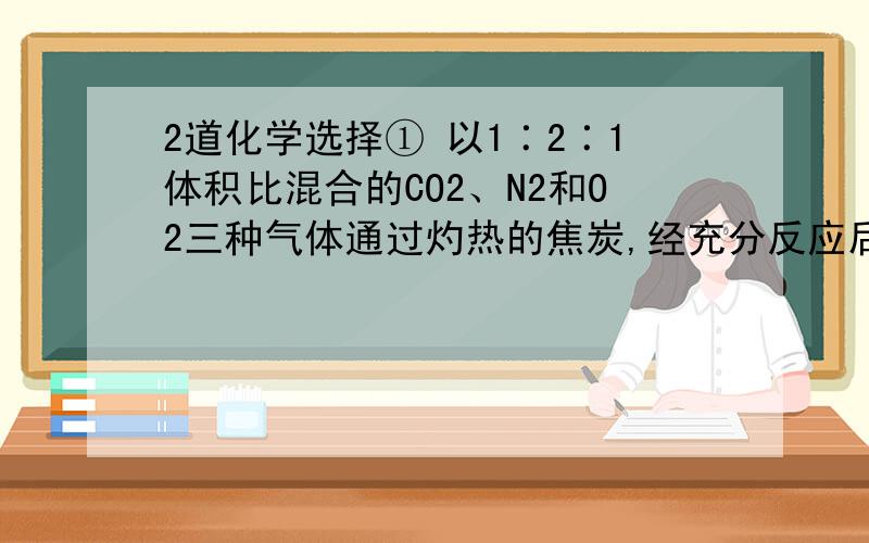 2道化学选择① 以1∶2∶1体积比混合的CO2、N2和O2三种气体通过灼热的焦炭,经充分反应后,生成物CO在所得的混合气体中占总体积的（ ）A 1/2 B 2/3 C 1/3 D1/4② 在一定温度下,将少量生石灰放入一