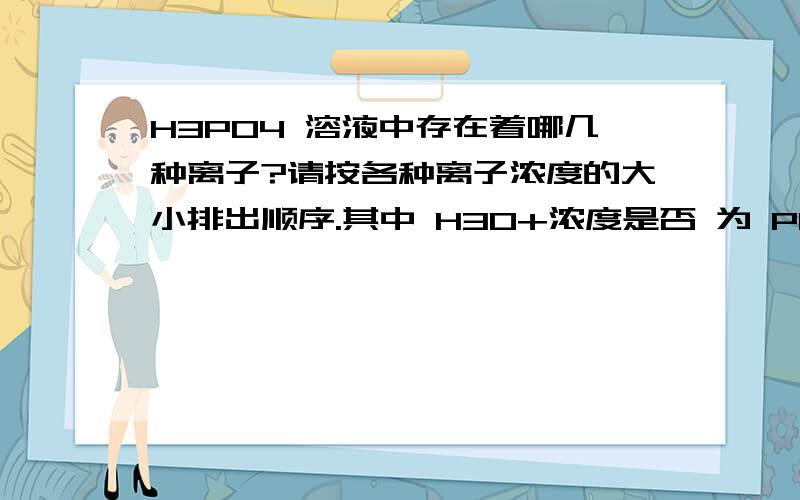 H3PO4 溶液中存在着哪几种离子?请按各种离子浓度的大小排出顺序.其中 H3O+浓度是否 为 PO3 浓度的 3 答案是[H3O+]≈[ H 2 PO4 - ]>[ HPO4 2- ]>[OH-]> [ PO4 3- ].为何][OH-]> [ PO4 3- ].