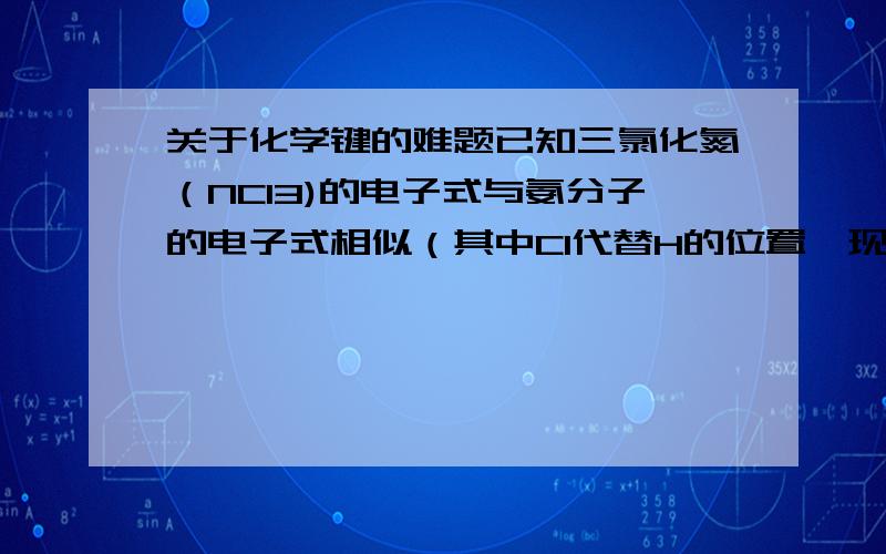 关于化学键的难题已知三氯化氮（NCl3)的电子式与氨分子的电子式相似（其中Cl代替H的位置,现它与水（H2O）反应,则最初生成物一定有（ ）A,NH3(氨气） B,HNO2 （亚硝酸） C,HCl0 （次氯酸 ） D,NH4