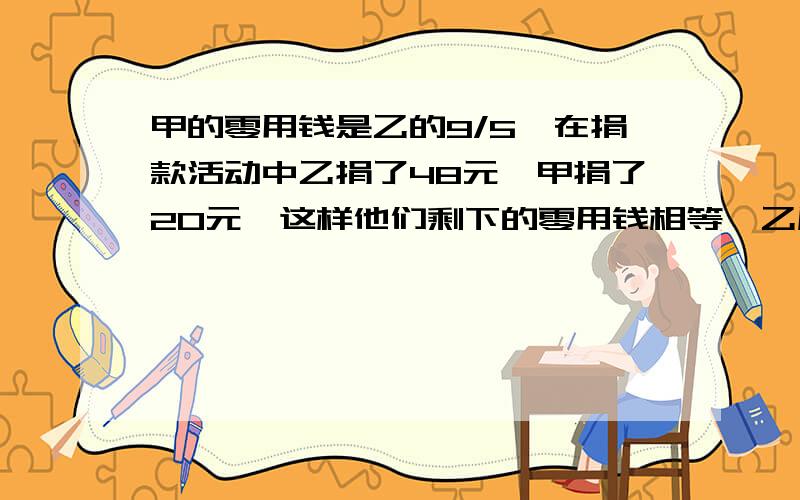 甲的零用钱是乙的9/5,在捐款活动中乙捐了48元,甲捐了20元,这样他们剩下的零用钱相等,乙原有多少钱?