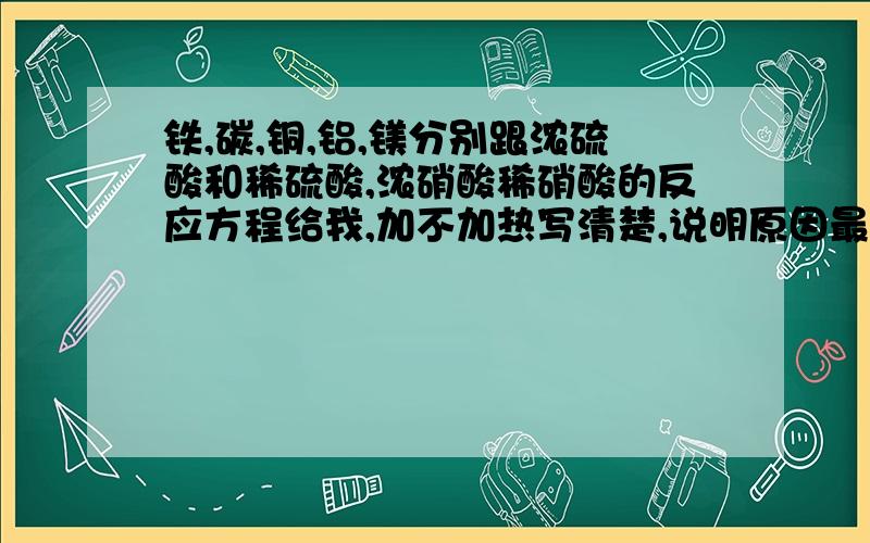 铁,碳,铜,铝,镁分别跟浓硫酸和稀硫酸,浓硝酸稀硝酸的反应方程给我,加不加热写清楚,说明原因最好.