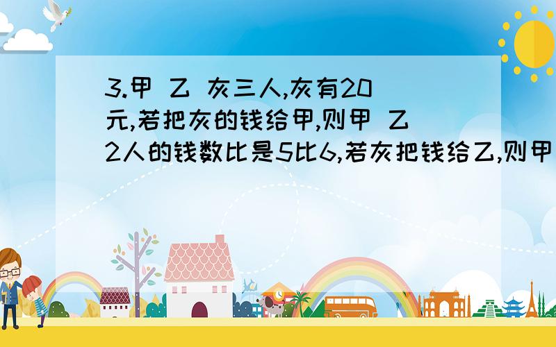 3.甲 乙 灰三人,灰有20元,若把灰的钱给甲,则甲 乙2人的钱数比是5比6,若灰把钱给乙,则甲 乙两人的钱数比是3比8,三人共有多少元?写出两个比值是8的比