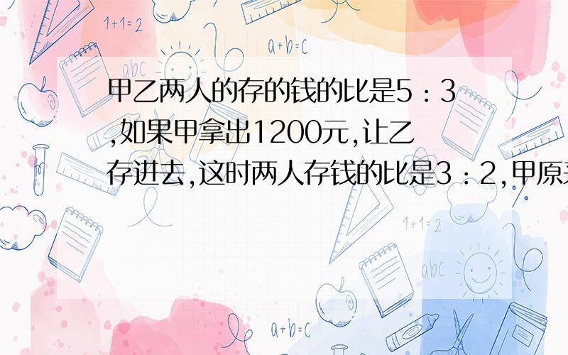 甲乙两人的存的钱的比是5：3,如果甲拿出1200元,让乙存进去,这时两人存钱的比是3：2,甲原来有存款多少