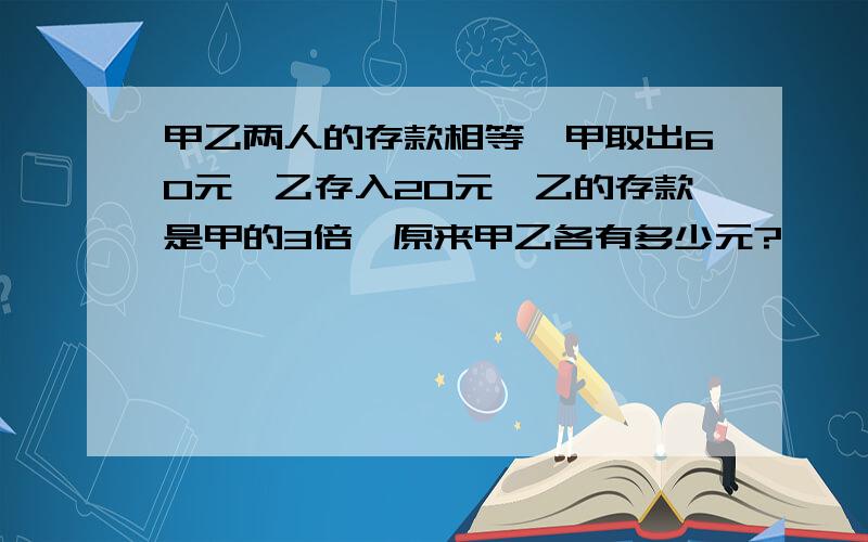 甲乙两人的存款相等,甲取出60元,乙存入20元,乙的存款是甲的3倍,原来甲乙各有多少元?