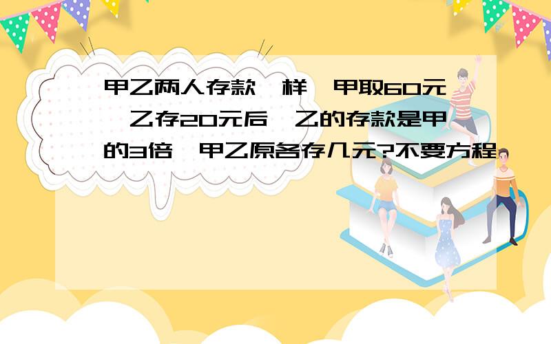 甲乙两人存款一样,甲取60元,乙存20元后,乙的存款是甲的3倍,甲乙原各存几元?不要方程