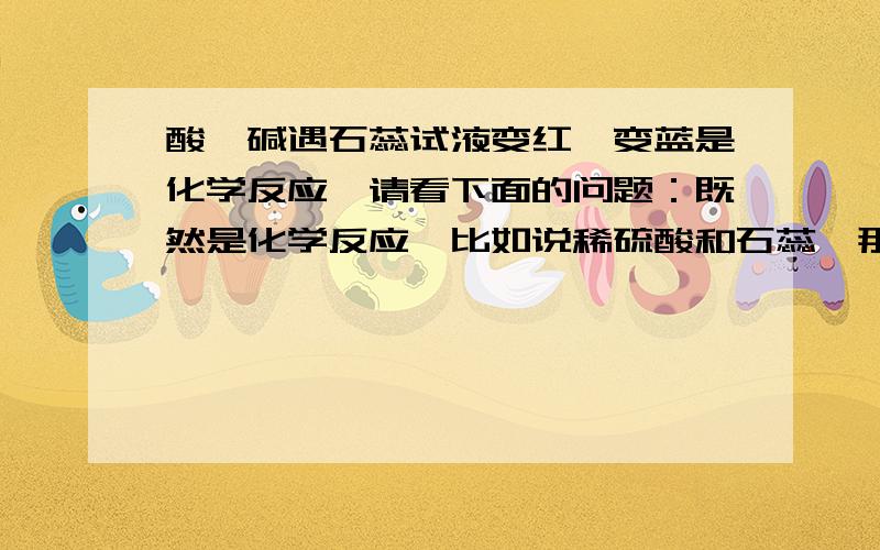 酸、碱遇石蕊试液变红、变蓝是化学反应,请看下面的问题：既然是化学反应,比如说稀硫酸和石蕊,那么肯定是稀硫酸和石蕊里的一种能显示酸碱性的物质（假设这个物质是a）产生化学反应变